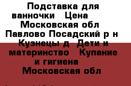 Подставка для ванночки › Цена ­ 800 - Московская обл., Павлово-Посадский р-н, Кузнецы д. Дети и материнство » Купание и гигиена   . Московская обл.